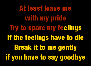 At least leave me
with my pride
Try to spare my feelings
if the feelings have to die
Break it to me gently
if you have to say goodbye