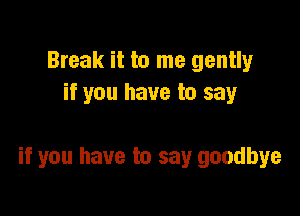 Break it to me gently
if you have to say

if you have to say goodbye