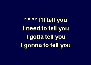 o o o o I'll tell you
I need to tell you

I gotta tell you
I gonna to tell you