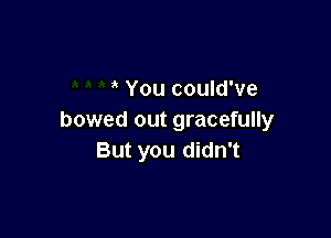 You could've

bowed out gracefully
But you didn't