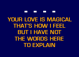 YOUR LOVE IS MAGICAL
THAT'S HOW I FEEL
BUT I HAVE NOT
THE WORDS HERE
TO EXPLAIN