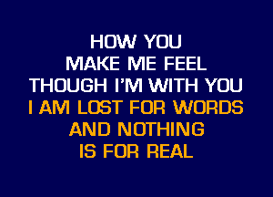 HOW YOU
MAKE ME FEEL
THOUGH I'M WITH YOU
I AM LOST FOR WORDS
AND NOTHING
IS FOR REAL