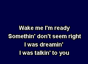 Wake me I'm ready

Somethin' don't seem right
I was dreamin'
I was talkin' to you