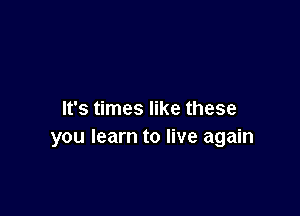 It's times like these
you learn to live again