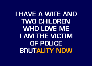 I HAVE A WIFE AND
TWO CHILDREN
WHO LOVE ME
I AM THE VICTIM

OF POLICE
BRUTALITY NOW

g