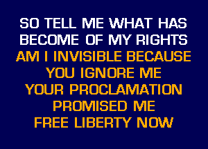 SO TELL ME WHAT HAS
BECOME OF MY RIGHTS
AM I INVISIBLE BECAUSE
YOU IGNORE ME
YOUR PRUCLAMATION
PROMISED ME
FREE LIBERTY NOW