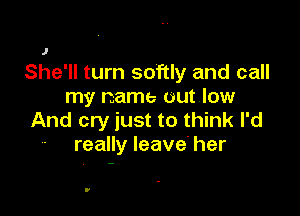 J
She'll turn softly and call
my name out low

And cry just to think I'd
- really leave' her