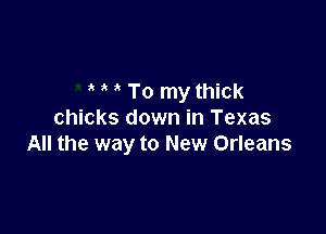 ' To my thick

chicks down in Texas
All the way to New Orleans