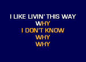 I LIKE LIVIN' THIS WAY
WHY
I DON'T KNOW

WHY
WHY