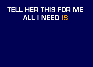 TELL HER THIS FOR ME
ALL I NEED IS