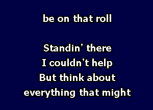 be on that roll

Standin' there
I couldn't help
But think about

everything that might