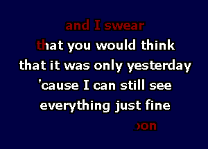 and I swear
that you would think
that it was only yesterday

'cause I can still see