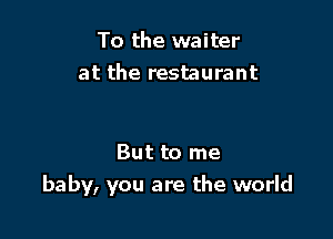 To the waiter
at the restaurant

But to me

baby, you are the world