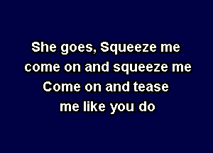 She goes, Squeeze me
come on and squeeze me

Come on and tease
me like you do