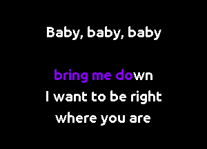 Baby, baby, baby

bring me down
I want to be right
where you are