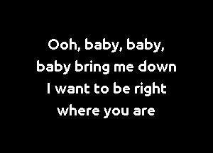 Ooh, baby, baby,
baby bring me down

I want to be right
where you are