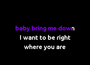 baby bring me down

I want to be right
where you are