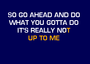 SO (30 AHEAD AND DO
WHAT YOU GOTTA DO
ITS REALLY NOT

UP TO ME