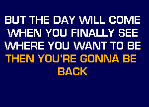 BUT THE DAY WILL COME

WHEN YOU FINALLY SEE

WHERE YOU WANT TO BE

THEN YOU'RE GONNA BE
BACK