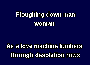 Ploughing down man
woman

As a love machine lumbers
through desolation rows