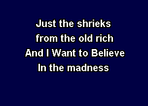 Just the shrieks
from the old rich
And I Want to Believe

In the madness