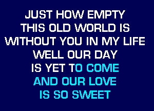 JUST HOW EMPTY
THIS OLD WORLD IS
WITHOUT YOU IN MY LIFE
WELL OUR DAY
IS YET TO COME
AND OUR LOVE
IS SO SWEET