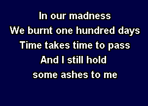 In our madness
We burnt one hundred days
Time takes time to pass

And I still hold
some ashes to me