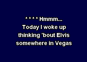 ' Hmmm...
Today I woke up

thinking -'bout Elvis
somewhere in Vegas