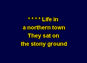 a Life in
a northern town

They sat on
the stony ground