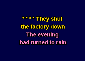 They shut
the factory down

The evening
had turned to rain