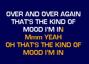 OVER AND OVER AGAIN
THATS THE KIND OF
MOOD I'M IN
Mmm YEAH
0H THATS THE KIND OF
MOOD I'M IN