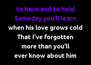 to have and to hold
Someday you'll learn
when his love grows cold
That I've forgotten
more than you'll
ever know about him