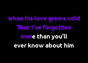 when his love grows cold
That I've Forgotten

more than you'll
ever know about him