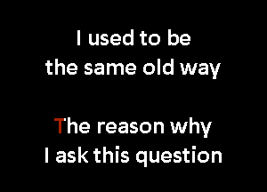 I used to be
the same old way

The reason why
I ask this question