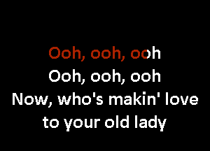 Ooh, ooh, ooh

Ooh, ooh, ooh
Now, who's makin' love
to your old lady