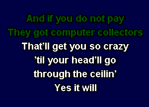 ter collectors
That'll get you so crazy

til your head, go
through the ceilin,
Yes it will