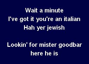 Wait a minute
I've got it you're an italian
Hah yer jewish

Lookin' for mister goodbar
here he is