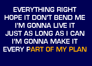 EVERYTHING RIGHT
HOPE IT DON'T BEND ME
I'M GONNA LIVE IT
JUST AS LONG AS I CAN
I'M GONNA MAKE IT
EVERY PART OF MY PLAN