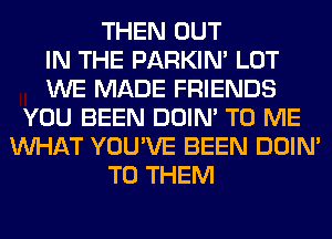 THEN OUT
IN THE PARKIN' LOT
WE MADE FRIENDS
YOU BEEN DOIN' TO ME
WHAT YOU'VE BEEN DOIN'
TO THEM