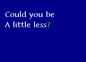 Could you be
A little less?