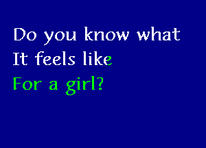 Do you know what
It feels like

For a girl?