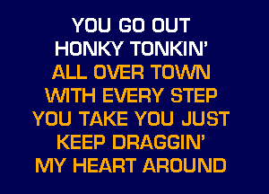 YOU GO OUT
HDNKY TONKIN'
ALL OVER TOWN

WITH EVERY STEP
YOU TAKE YOU JUST
KEEP DRAGGIN'
MY HEART AROUND