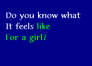 Do you know what
It feels like

For a girl?