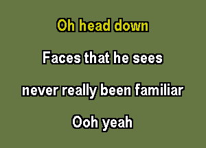 0h head down

Faces that he sees

never really been familiar

Ooh yeah