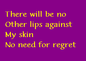 There will be no
Other lips against

My skin
No need for regret