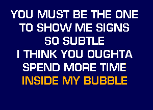 YOU MUST BE THE ONE
TO SHOW ME SIGNS
SO SUBTLE
I THINK YOU OUGHTA
SPEND MORE TIME
INSIDE MY BUBBLE