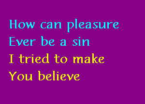 How can pleasure
Ever be a sin

I tried to make
You believe