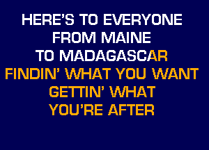 HERES TO EVERYONE
FROM MAINE
T0 MADAGASCAR
FINDIM WHAT YOU WANT
GETI'IM WHAT
YOU'RE AFTER