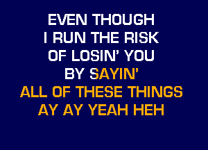 EVEN THOUGH
I RUN THE RISK
OF LOSIN' YOU
BY SAYIN'
ALL OF THESE THINGS
AY AY YEAH HEH