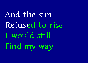 And the sun
Refused to rise

I would still
Find my way
